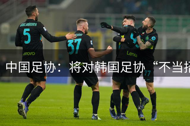 中国足协：将对韩国足协“不当招待”中国足协工作人员事件展开调查