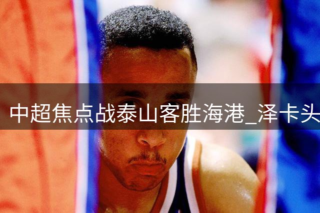中超焦点战泰山客胜海港 泽卡头球破门锁定胜局