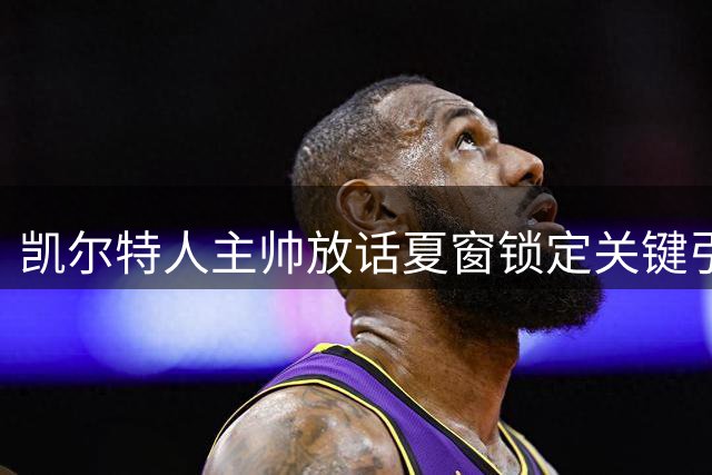 凯尔特人主帅放话夏窗锁定关键引援 中场核心深情告白拒沙特高薪