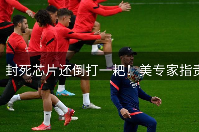 封死芯片还倒打一耙！美专家指责 “什么都要”，外媒：双标玩到极致
