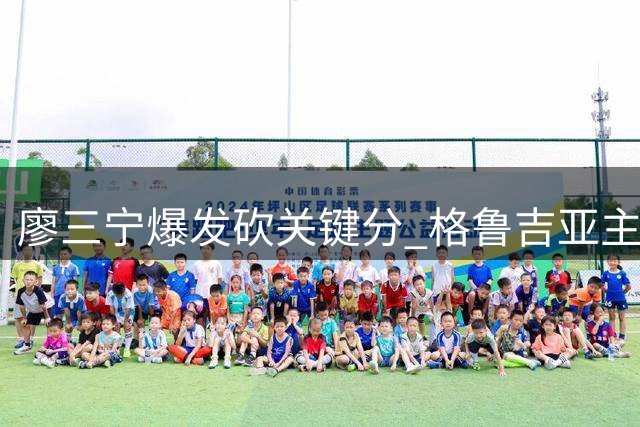 廖三宁爆发砍关键分 格鲁吉亚主帅盛赞其为中国男篮新希望