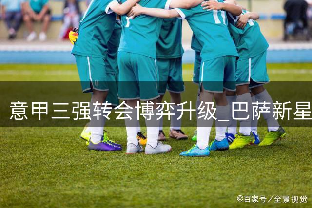 意甲三强转会博弈升级 巴萨新星标价3500万引爆防线争夺战