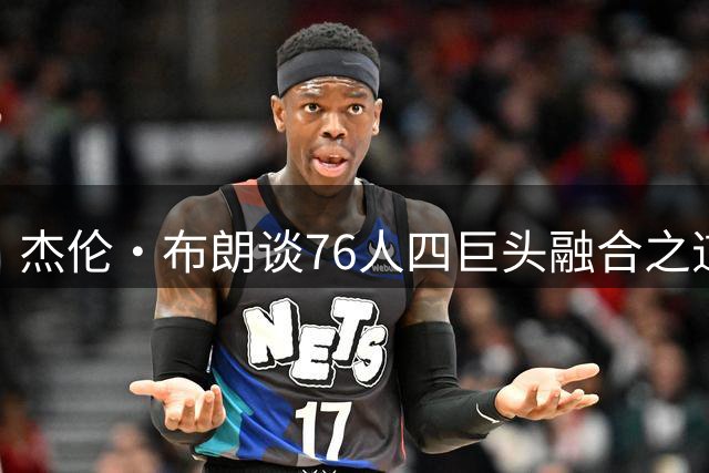 杰伦·布朗谈76人四巨头融合之道：从尊重到牺牲的冠军密码
