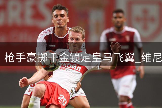 枪手豪掷千金锁定皇马飞翼 维尼修斯或成英超新标王