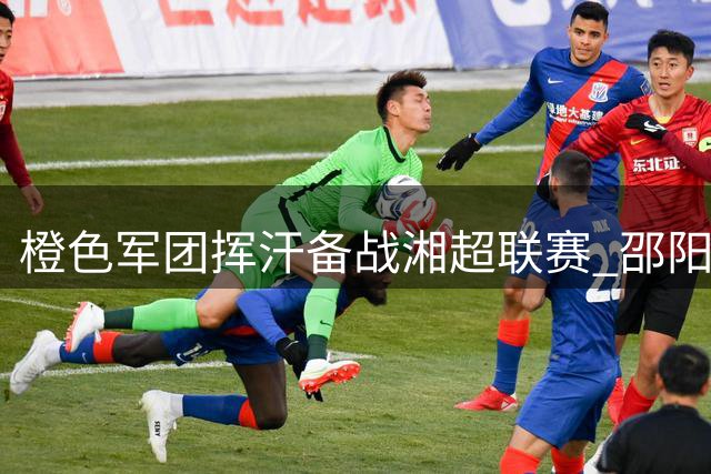 橙色军团挥汗备战湘超联赛 邵阳足球队新赛季蓄势待发