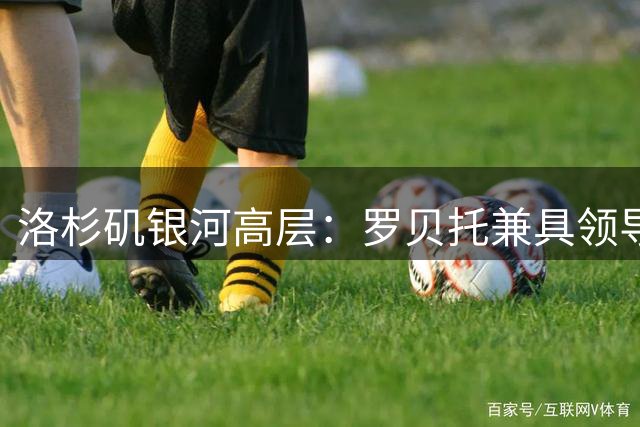 洛杉矶银河高层：罗贝托兼具领导力和冠军经验，是我们需要的顶级球员