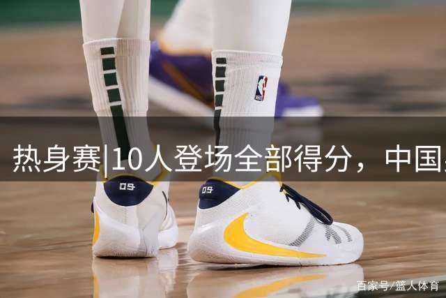 热身赛|10人登场全部得分，中国男篮74：63力克格鲁吉亚