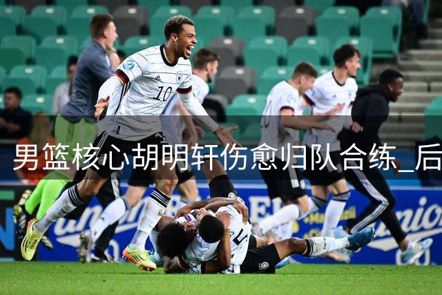 男篮核心胡明轩伤愈归队合练 后场攻坚能力获显著提升
