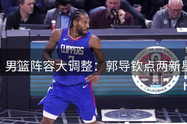 男篮阵容大调整：郭导钦点两新星回归，三人遗憾离队