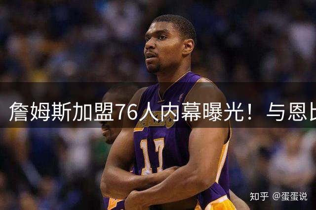 詹姆斯加盟76人内幕曝光！与恩比德通话24小时内完成关键沟通