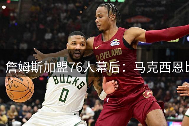 詹姆斯加盟76人幕后：马克西恩比德持续游说，管理层全力运作