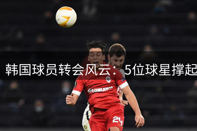 韩国球员转会风云：5位球星撑起2.38亿欧元市场