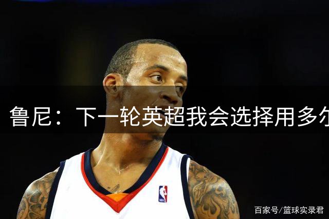 鲁尼：下一轮英超我会选择用多尔古替代卢克·肖，梅努替代桑托斯