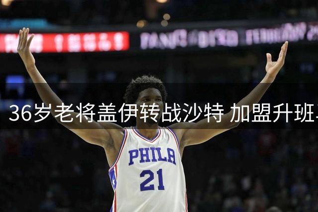 36岁老将盖伊转战沙特 加盟升班马迪里耶