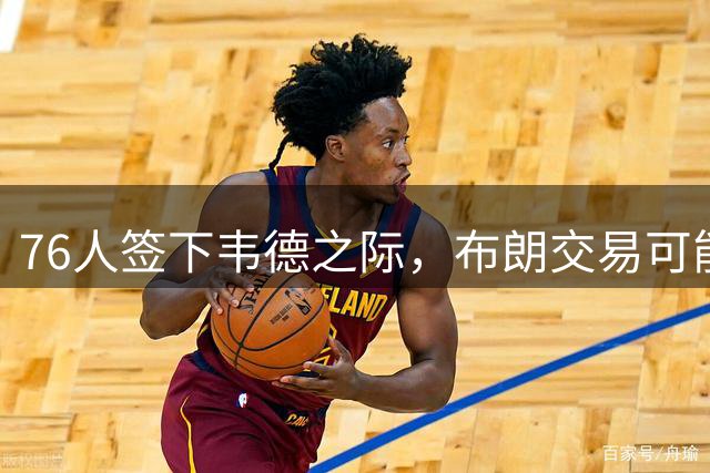 76人签下韦德之际，布朗交易可能性大增