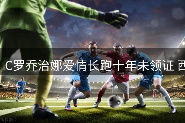 C罗乔治娜爱情长跑十年未领证 西媒揭秘：婚姻观与众不同