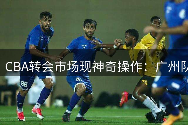 CBA转会市场现神奇操作：广州队零成本回收旧将 广东宏远豪赌失败埋隐患